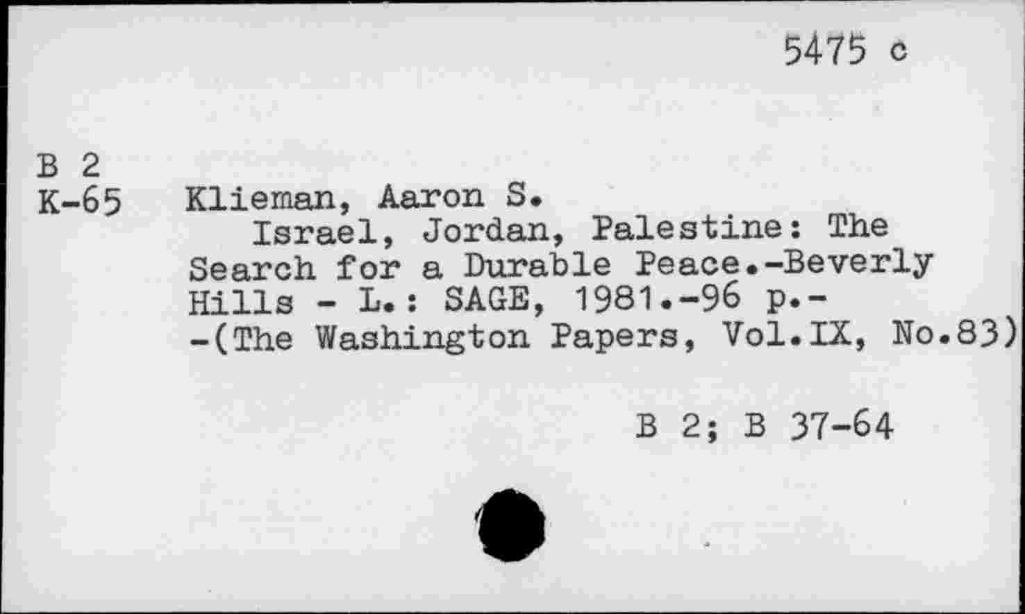 ﻿5475 c
B 2
K-65 Klieman, Aaron S.
Israel, Jordan, Palestine: The Search for a Durable Peace.-Beverly Hills - L.: SAGE, 1981.-96 p.-
-(The Washington Papers, Vol.IX, No.83)
B 2; B 37-64